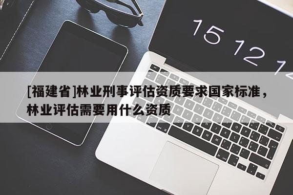 [福建省]林業刑事評估資質要求國家標準，林業評估需要用什么資質