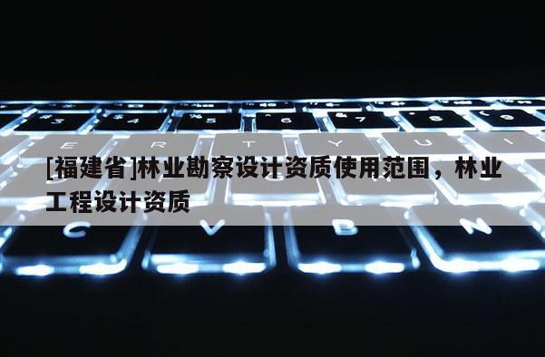 [福建省]林業勘察設計資質使用范圍，林業工程設計資質