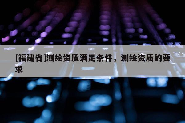 [福建省]測繪資質滿足條件，測繪資質的要求
