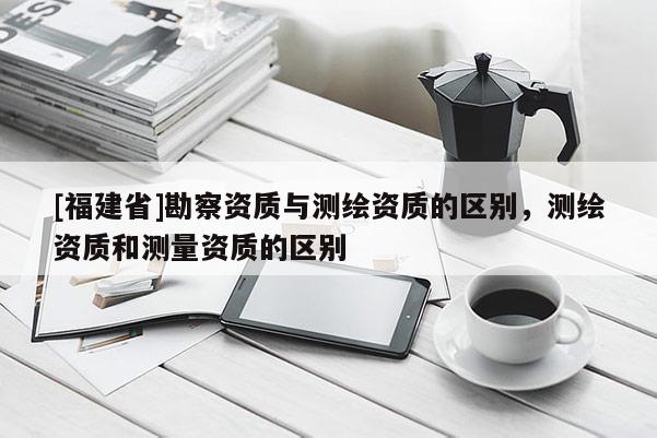 [福建省]勘察資質與測繪資質的區別，測繪資質和測量資質的區別