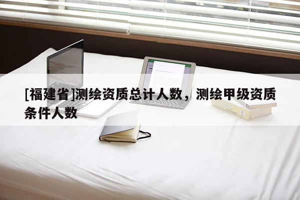 [福建省]測繪資質總計人數，測繪甲級資質條件人數