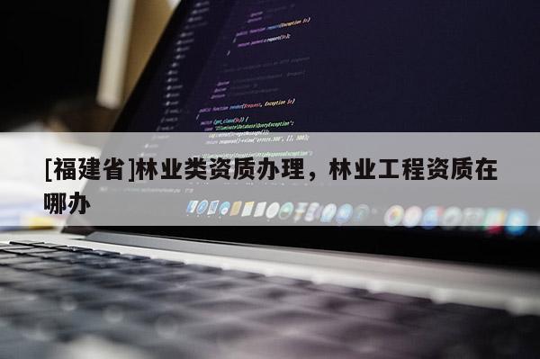[福建省]林業類資質辦理，林業工程資質在哪辦