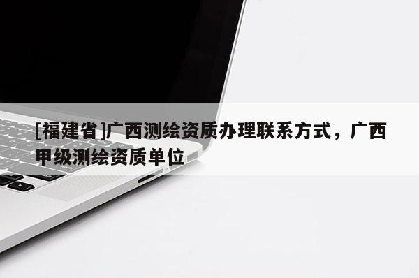 [福建省]廣西測繪資質辦理聯系方式，廣西甲級測繪資質單位