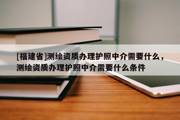 [福建省]測繪資質(zhì)辦理護(hù)照中介需要什么，測繪資質(zhì)辦理護(hù)照中介需要什么條件