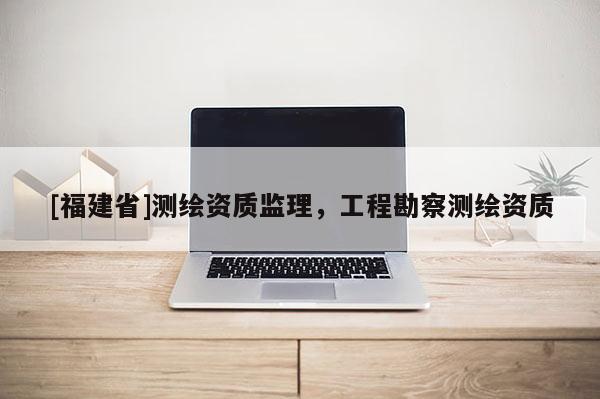 [福建省]測繪資質監理，工程勘察測繪資質