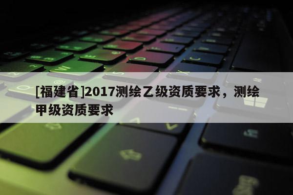 [福建省]2017測繪乙級資質要求，測繪甲級資質要求
