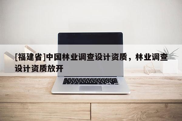 [福建省]中國林業調查設計資質，林業調查設計資質放開