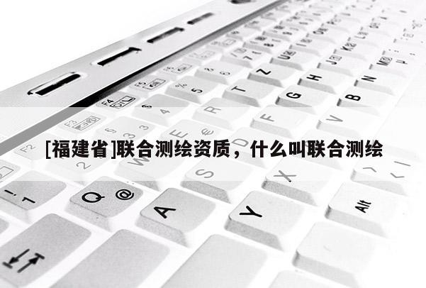 [福建省]聯合測繪資質，什么叫聯合測繪