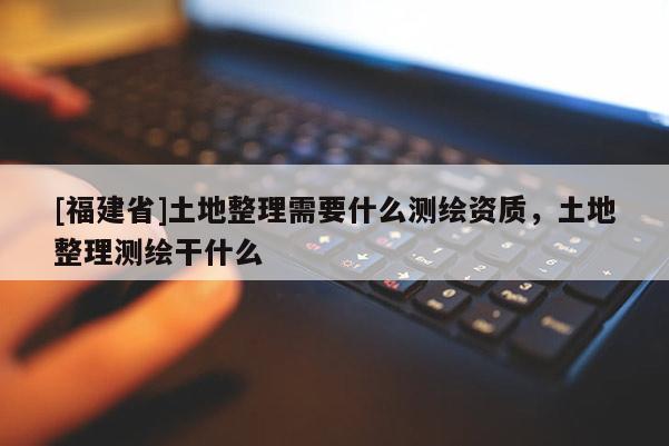 [福建省]土地整理需要什么測繪資質，土地整理測繪干什么