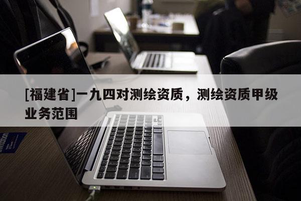 [福建省]一九四對測繪資質(zhì)，測繪資質(zhì)甲級業(yè)務范圍