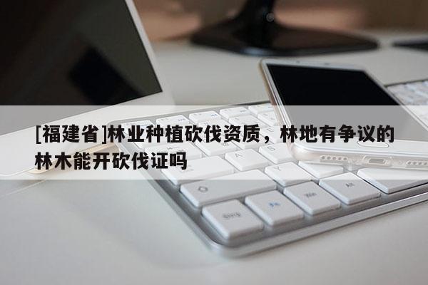 [福建省]林業種植砍伐資質，林地有爭議的林木能開砍伐證嗎