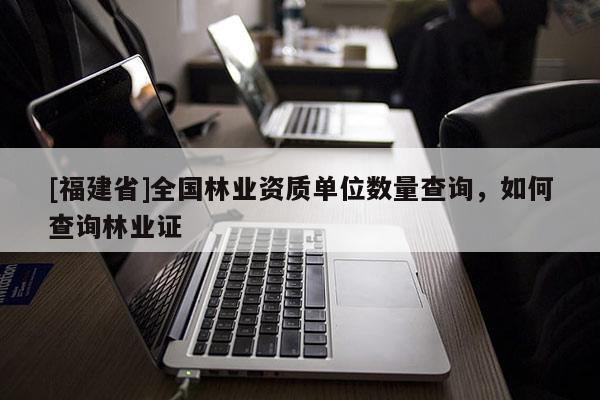 [福建省]全國林業資質單位數量查詢，如何查詢林業證