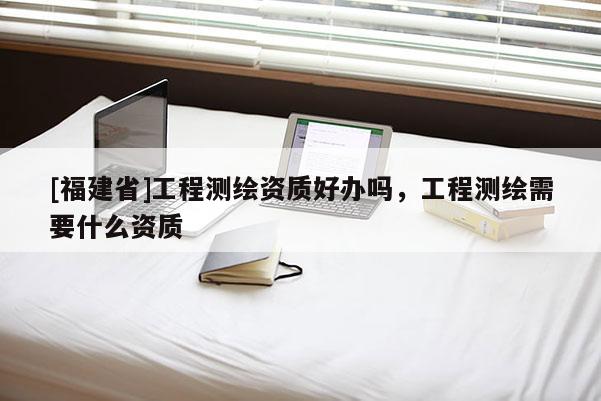[福建省]工程測繪資質好辦嗎，工程測繪需要什么資質