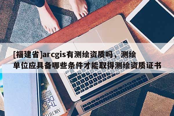 [福建省]arcgis有測繪資質嗎，測繪單位應具備哪些條件才能取得測繪資質證書