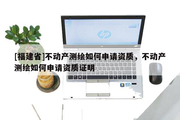 [福建省]不動產測繪如何申請資質，不動產測繪如何申請資質證明