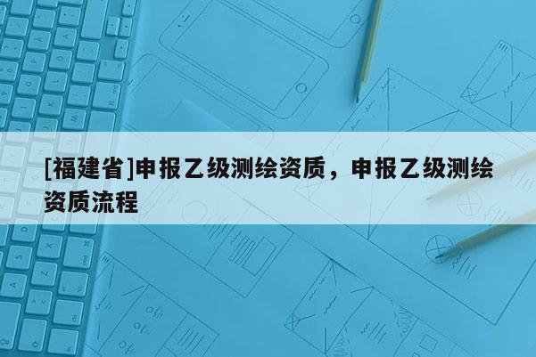 [福建省]申報乙級測繪資質，申報乙級測繪資質流程
