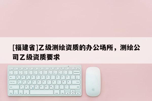 [福建省]乙級測繪資質的辦公場所，測繪公司乙級資質要求