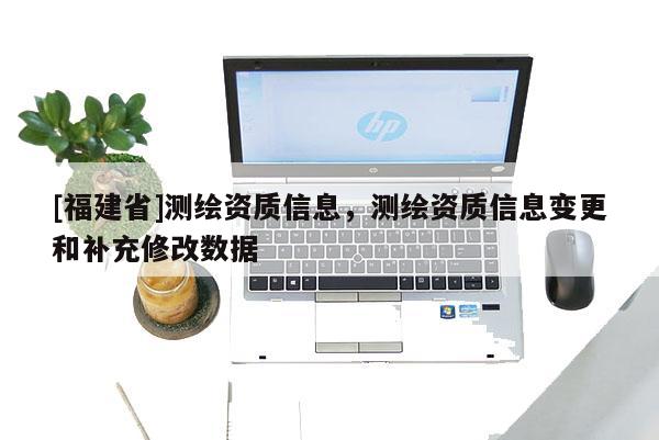 [福建省]測繪資質信息，測繪資質信息變更和補充修改數據