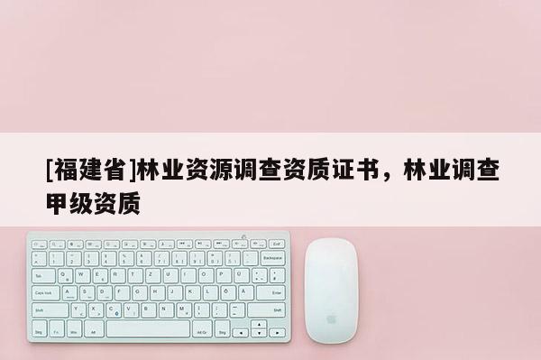 [福建省]林業資源調查資質證書，林業調查甲級資質