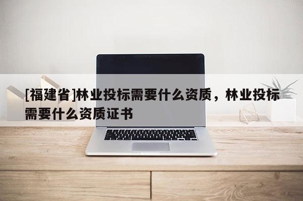 [福建省]林業投標需要什么資質，林業投標需要什么資質證書
