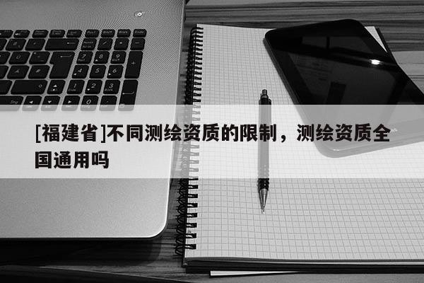 [福建省]不同測繪資質的限制，測繪資質全國通用嗎