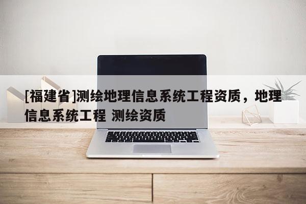 [福建省]測繪地理信息系統工程資質，地理信息系統工程 測繪資質