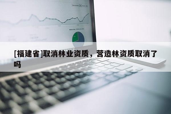 [福建省]取消林業(yè)資質(zhì)，營(yíng)造林資質(zhì)取消了嗎