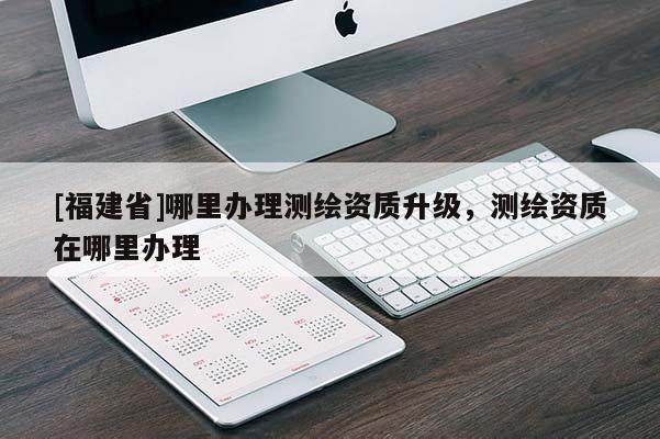 [福建省]哪里辦理測繪資質升級，測繪資質在哪里辦理