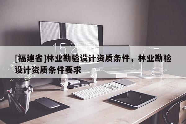 [福建省]林業勘驗設計資質條件，林業勘驗設計資質條件要求
