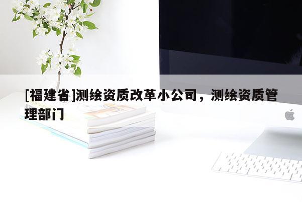 [福建省]測繪資質改革小公司，測繪資質管理部門