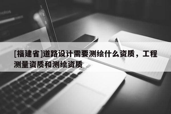 [福建省]道路設(shè)計(jì)需要測(cè)繪什么資質(zhì)，工程測(cè)量資質(zhì)和測(cè)繪資質(zhì)