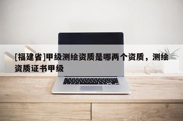 [福建省]甲級測繪資質是哪兩個資質，測繪資質證書甲級