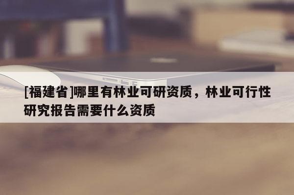 [福建省]哪里有林業可研資質，林業可行性研究報告需要什么資質