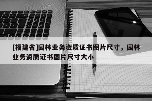[福建省]園林業務資質證書圖片尺寸，園林業務資質證書圖片尺寸大小