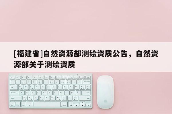 [福建省]自然資源部測繪資質(zhì)公告，自然資源部關于測繪資質(zhì)