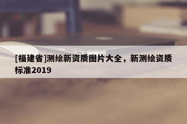 [福建省]測(cè)繪新資質(zhì)圖片大全，新測(cè)繪資質(zhì)標(biāo)準(zhǔn)2019