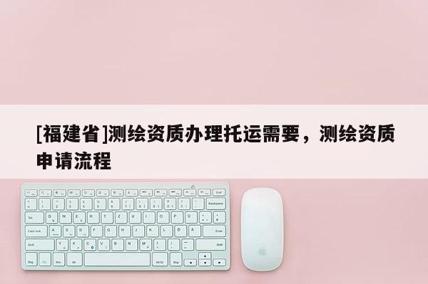 [福建省]測繪資質辦理托運需要，測繪資質申請流程