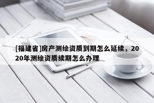 [福建省]房產(chǎn)測繪資質(zhì)到期怎么延續(xù)，2020年測繪資質(zhì)續(xù)期怎么辦理