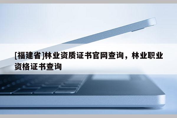 [福建省]林業資質證書官網查詢，林業職業資格證書查詢