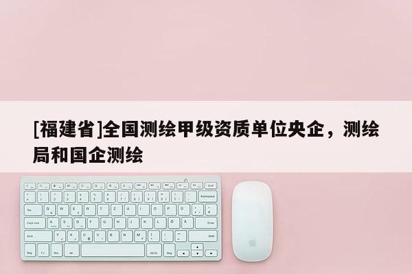 [福建省]全國測繪甲級資質單位央企，測繪局和國企測繪
