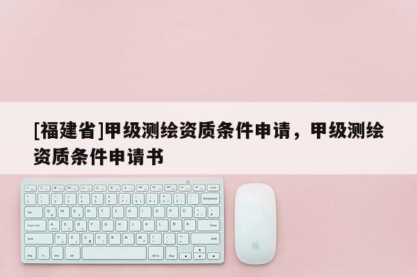 [福建省]甲級測繪資質條件申請，甲級測繪資質條件申請書