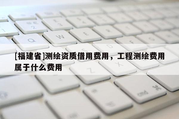 [福建省]測繪資質借用費用，工程測繪費用屬于什么費用