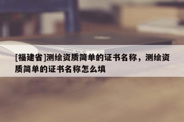 [福建省]測繪資質簡單的證書名稱，測繪資質簡單的證書名稱怎么填