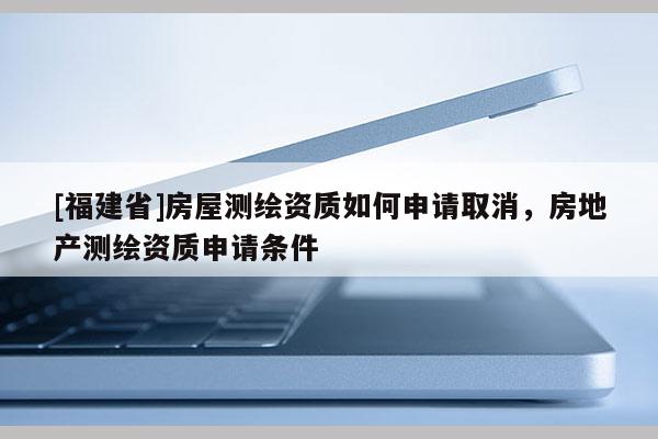 [福建省]房屋測(cè)繪資質(zhì)如何申請(qǐng)取消，房地產(chǎn)測(cè)繪資質(zhì)申請(qǐng)條件