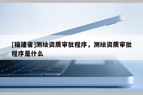 [福建省]測繪資質審批程序，測繪資質審批程序是什么