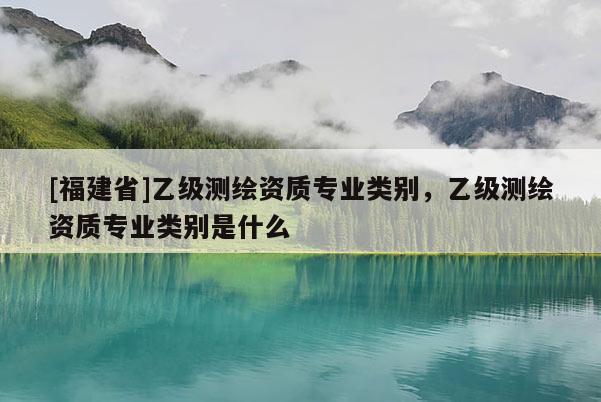 [福建省]乙級測繪資質專業類別，乙級測繪資質專業類別是什么