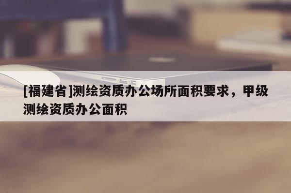 [福建省]測繪資質辦公場所面積要求，甲級測繪資質辦公面積