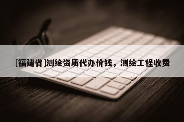 [福建省]測繪資質代辦價錢，測繪工程收費