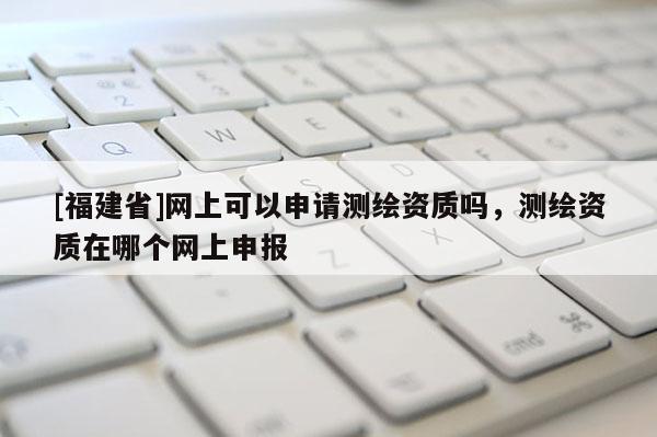 [福建省]網上可以申請測繪資質嗎，測繪資質在哪個網上申報