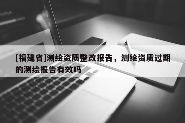 [福建省]測繪資質整改報告，測繪資質過期的測繪報告有效嗎